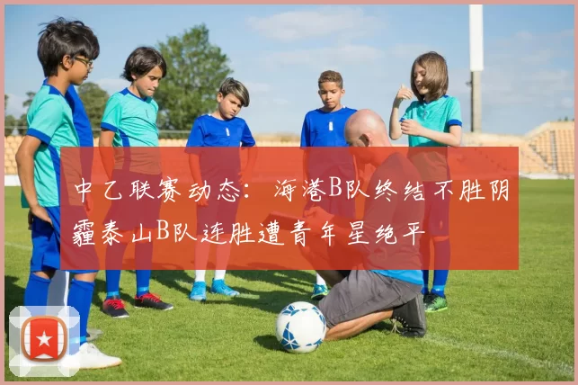 中乙联赛动态：海港B队终结不胜阴霾泰山B队连胜遭青年星绝平